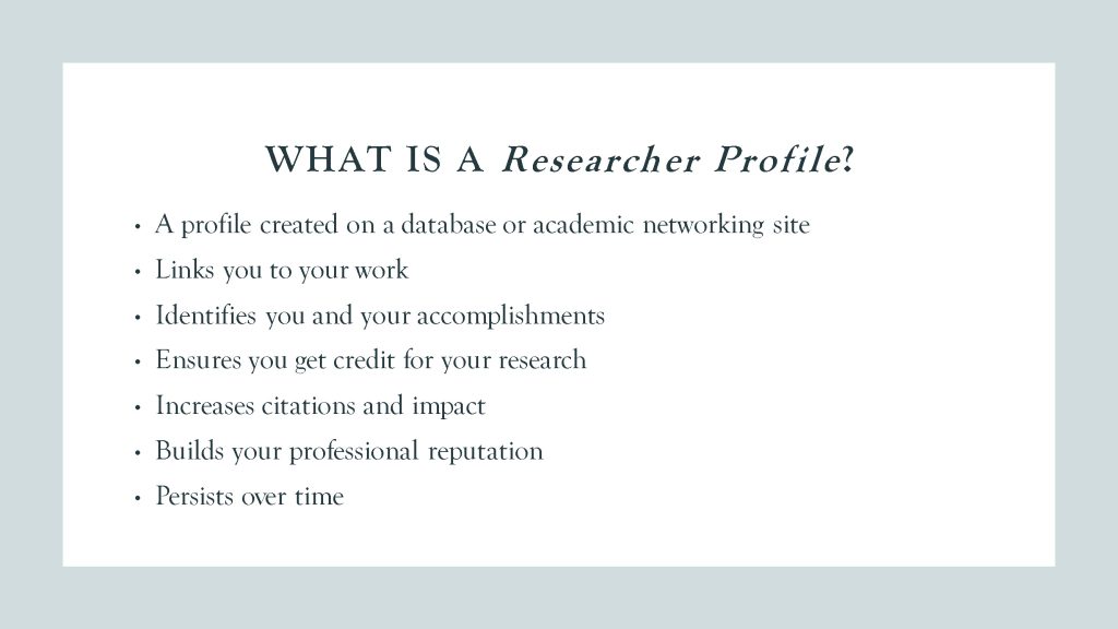 What is a Researcher Profile? Bulleted list: a profile created on a database or academic networking site, links you to your work, identifies you and your accomplishments, ensures you get credit for your research, increases citations and impact, builds your professional reputation, persists over time.